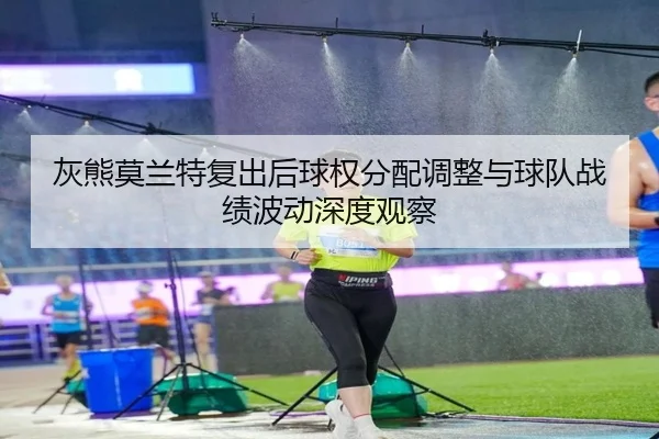 灰熊莫兰特复出后球权分配调整与球队战绩波动深度观察