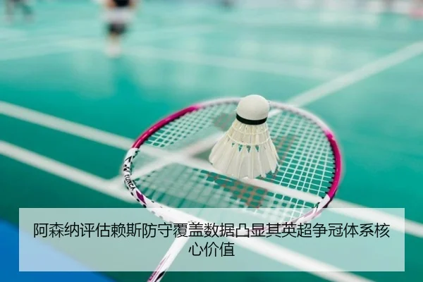 阿森纳评估赖斯防守覆盖数据凸显其英超争冠体系核心价值