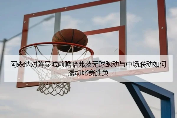 阿森纳对阵曼城前瞻哈弗茨无球跑动与中场联动如何撬动比赛胜负