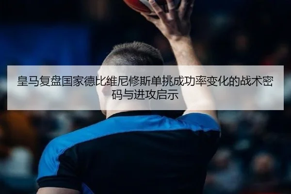 皇马复盘国家德比维尼修斯单挑成功率变化的战术密码与进攻启示